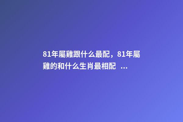 81年屬雞跟什么最配，81年屬雞的和什么生肖最相配？ 81年雞什么屬相最配，81年 雞和什么生肖相配